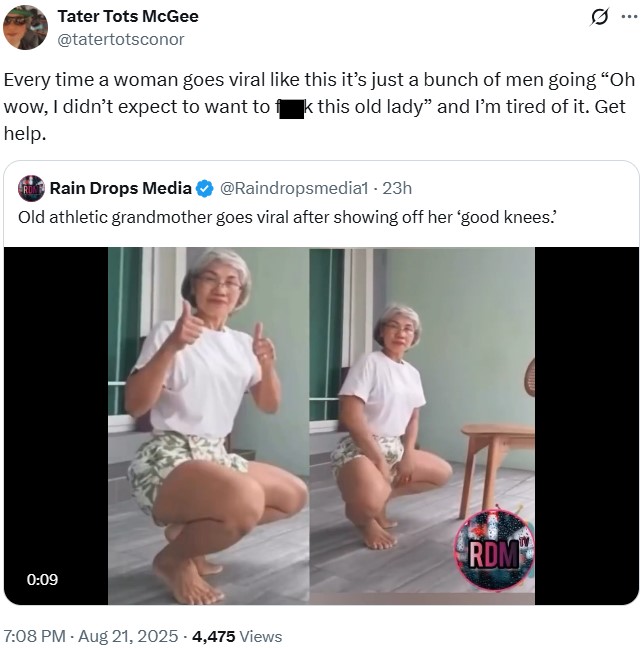 Tater Tots McGee @tatertotsconor Every time a woman goes viral like this it's just a bunch of men going "Oh wow, I didn't expect to want to fk this old lady" and I'm tired of it. Get help. RULE Rain Drops Media @Raindropsmedia1 - 23h Old athletic grandmother goes viral after showing off her 'good knees. 0:09 7:08 PM - Aug 21, 2025 - 4,475 views RDM