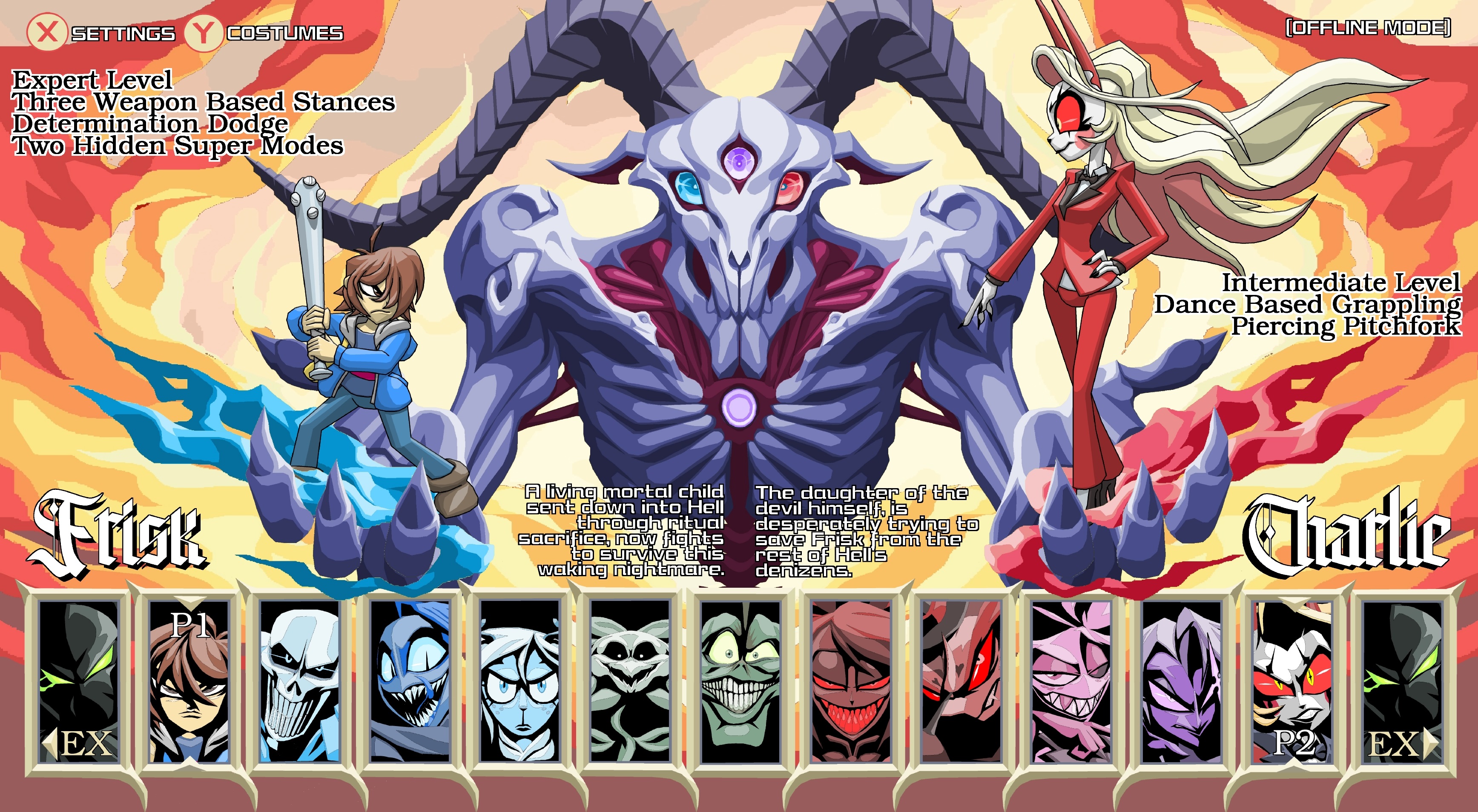 X SETTINGS Y COSTUMES Expert Level Three Weapon Based Stances Determination Dodge Two Hidden Super Modes Frisk Pl EX (OFFLINE MODE] Intermediate Level Dance Based Grappling Piercing Pitchfork A living mortal child sent down into Hell through ritual sacrifice, now fights to survive this waking nightmare. The daughter of the devil himself, is desperately trying to save Frisk from the rest of Hell's denizens. Chartic P2 EX