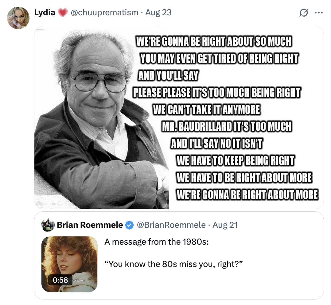 X user @chuuprematism tweeted a meme featuring philosopher Baudrillard that read, "we're gonna be right about so much you may even get tired of being right and youll say "please please it's too much being right we can't take it anymore Mr. Baudrillard it's too much," and I'll say no it isn't we have to keep being right we have to be right about more we're gonna be right about more."