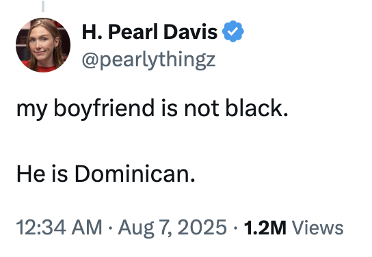 A "tweet":https://knowyourmeme.com/memes/sites/twitter-x from conservative political pundit "Pearl Davis":https://knowyourmeme.com/memes/people/pearl-davis reading, "My boyfriend is not Black. He is Dominican."