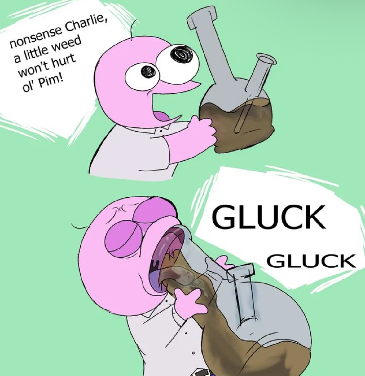 nonsense Charlie, a little weed won't hurt ol' Pim! GLUCK GLUCK