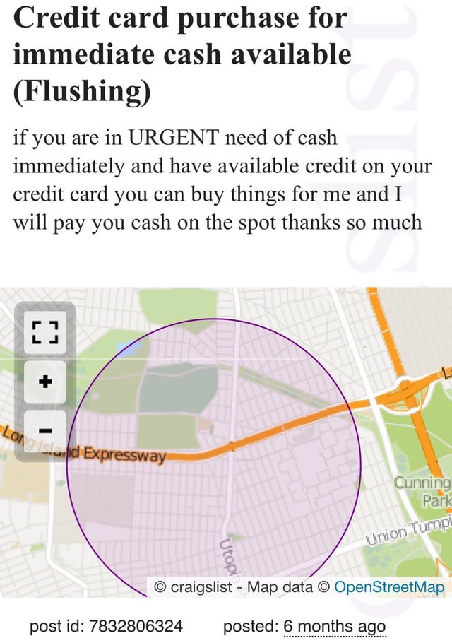 Credit card purchase for immediate cash available (Flushing) if you are in URGENT need of cash 1ST immediately and have available credit on your credit card you can buy things for me and I will pay you cash on the spot thanks so much so much [ ] Long Island Expressway Utopi Cunning Park Union Tumpi craigslist - Map data © OpenStreetMap posted: 6 months ago post id: 7832806324
