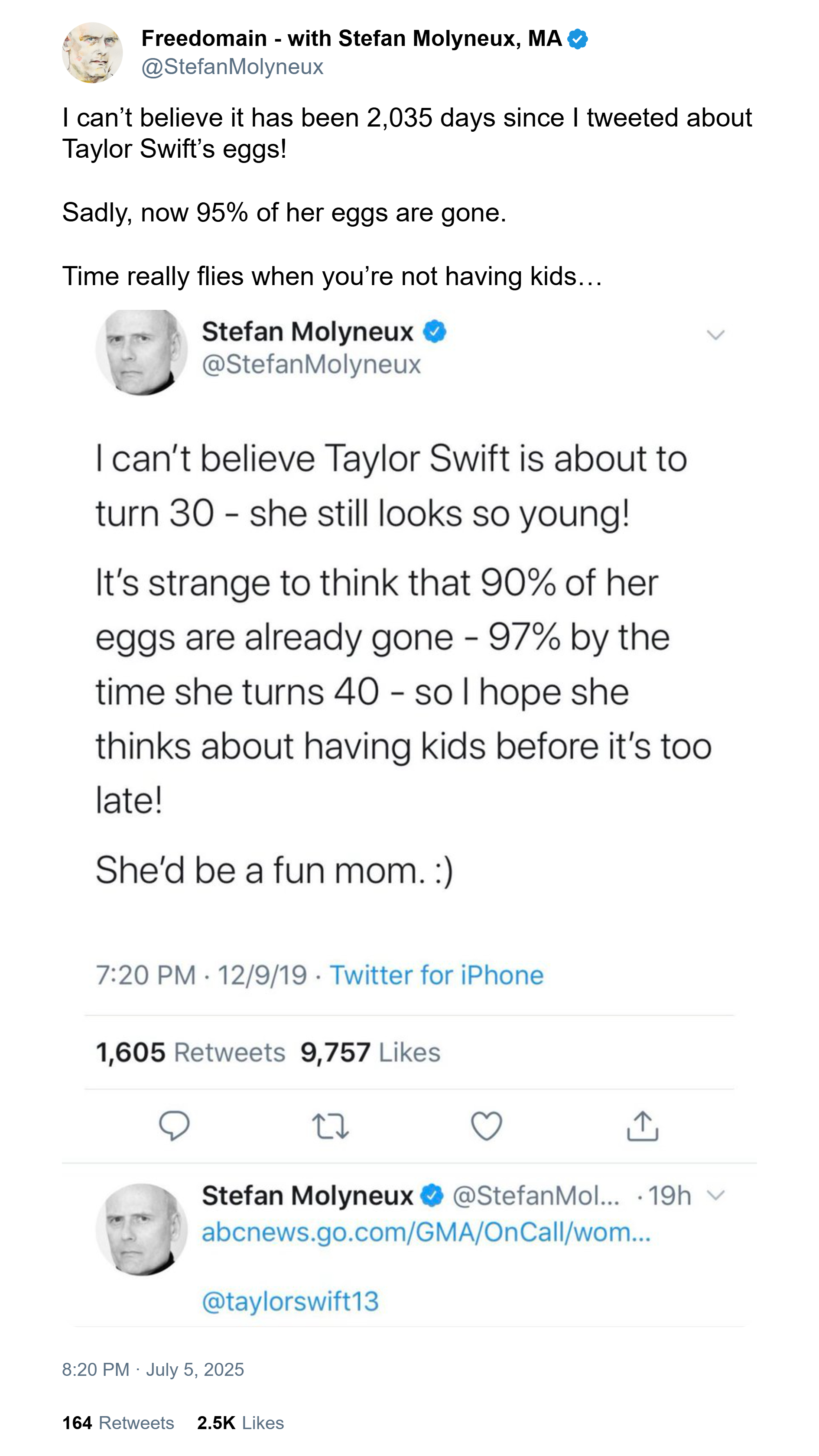 Freedomain - with Stefan Molyneux, MA @Stefan Molyneux I can't believe it has been 2,035 days since I tweeted about Taylor Swift's eggs! Sadly, now 95% of her eggs are gone. Time really flies when you're not having kids... Stefan Molyneux @Stefan Molyneux L I can't believe Taylor Swift is about to turn 30-she still looks so young! It's strange to think that 90% of her eggs are already gone - 97% by the time she turns 40 - so I hope she thinks about having kids before it's too late! She'd be a fun mom. :) 7:20 PM 12/9/19 Twitter for iPhone 1,605 Retweets 9,757 Likes ↑ Stefan Molyneux @Stefan Mol... .19h v abcnews.go.com/GMA/OnCall/wom... @taylorswift13 8:20 PM July 5, 2025 164 Retweets 2.5K Likes
