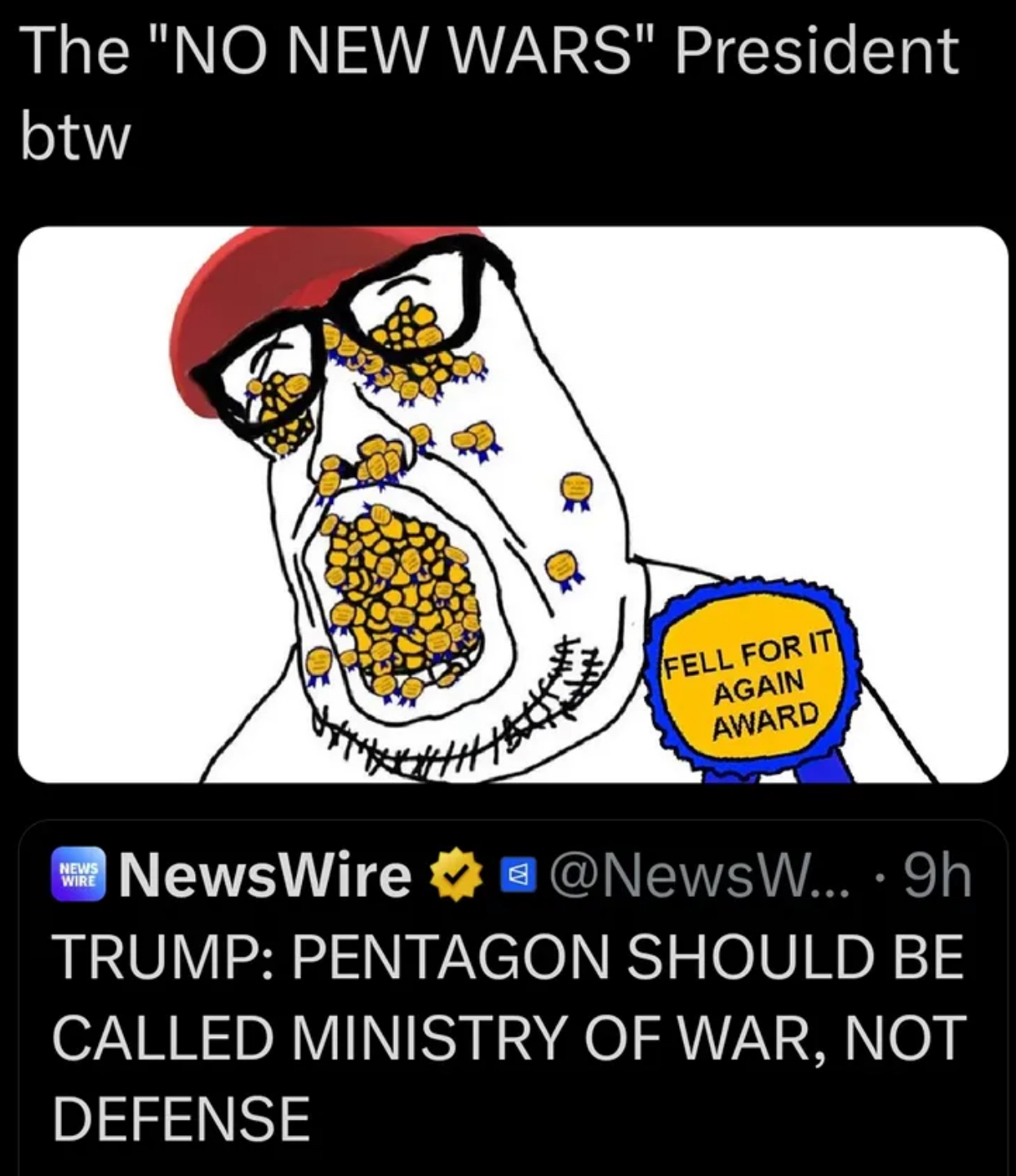 The "NO NEW WARS" President btw NEWS WIRE NewsWire FELL FOR IT AGAIN AWARD @NewsW... · 9h TRUMP: PENTAGON SHOULD BE CALLED MINISTRY OF WAR, NOT DEFENSE
