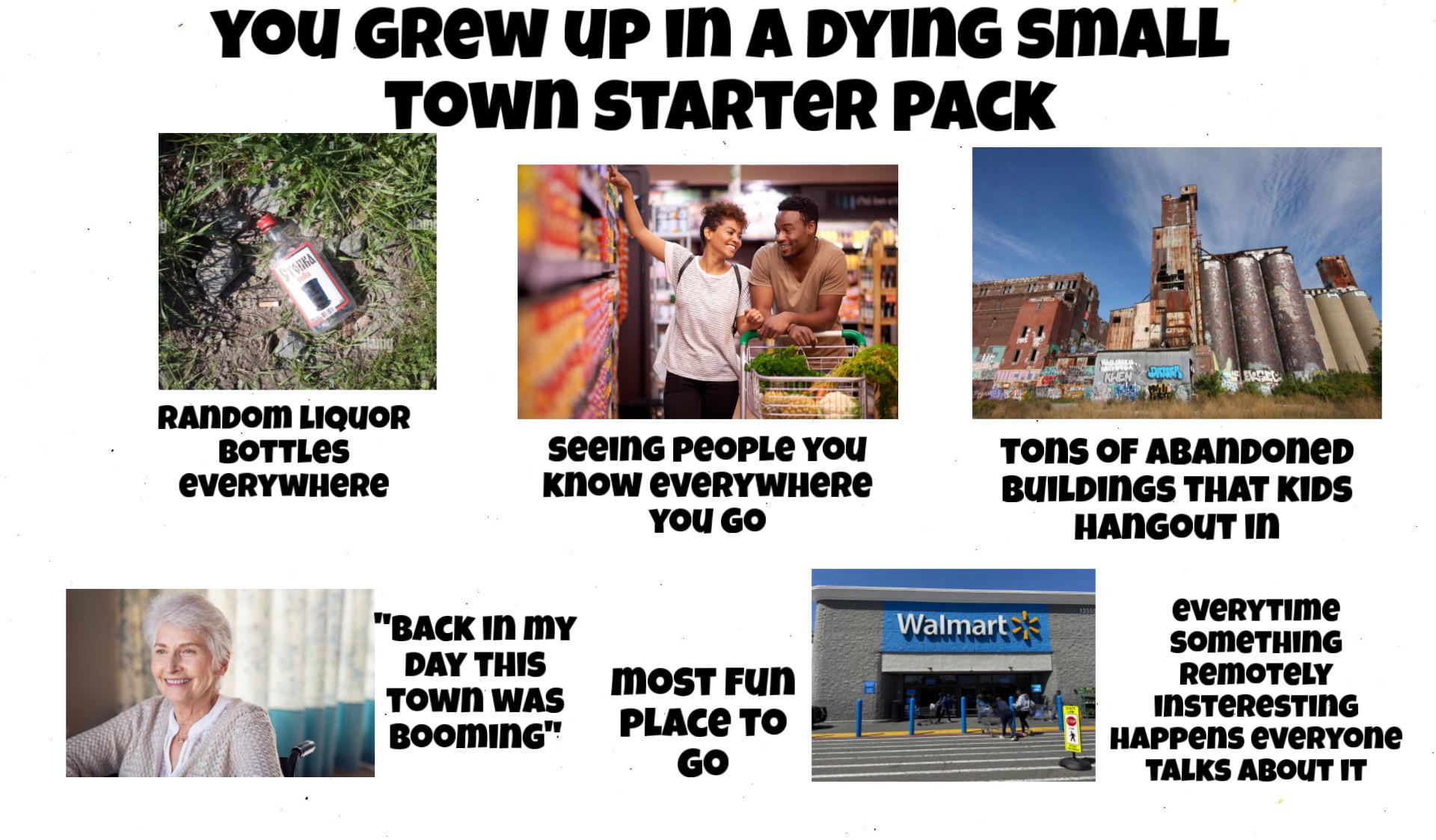 YOU GREW UP IN A DYING SMALL TOWN STARTER PACK TORRA RANDOM LIQUOR BOTTLES eveRYWHERе seeing people You know eveRYWHERE YOU GO "BACK IN MY Walmart DAY THIS MOST Fun TOWN WAS BOOMING" PLACE TO GO DRAN TONS OF ABANDONED BUILDINGS THAT KIDS HANGOUT IN EVERYTIME SOMETHING REMOTELY INSTERESTING HAPPENS everyone TALKS ABOUT IT