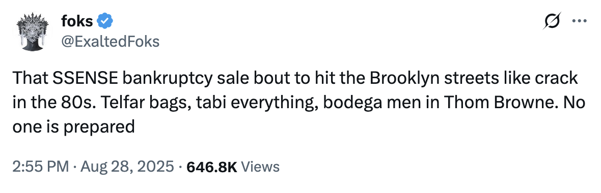 X user @ExaltedFoks tweeted, "That SSENSE bankruptcy sale bout to hit the Brooklyn streets like crack in the 80s. Telfar bags, tabi everything, bodega men in Thom Browne. No one is prepared," in response to the news that Canadian luxury e-commerce brand Ssense is filing for bankruptcy.