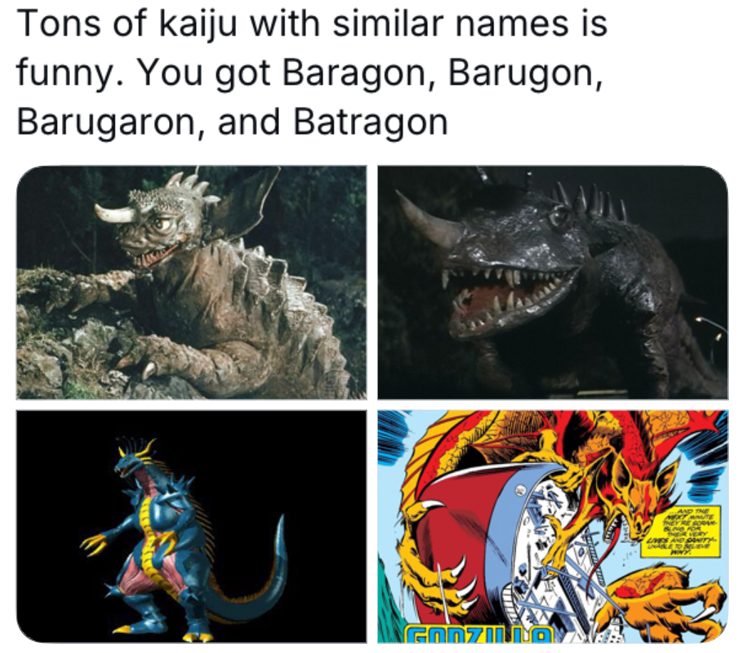 Tons of kaiju with similar names is funny. You got Baragon, Barugon, Barugaron, and Batragon AND THE THEY'RE SORA BLING FOR THEIR YERY LIVES AND SANITY UNABLE TO LEVE