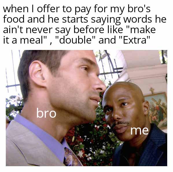 when I offer to pay for my bro's food and he starts saying words he ain't never say before like "make it a meal", "double" and "Extra" bro me