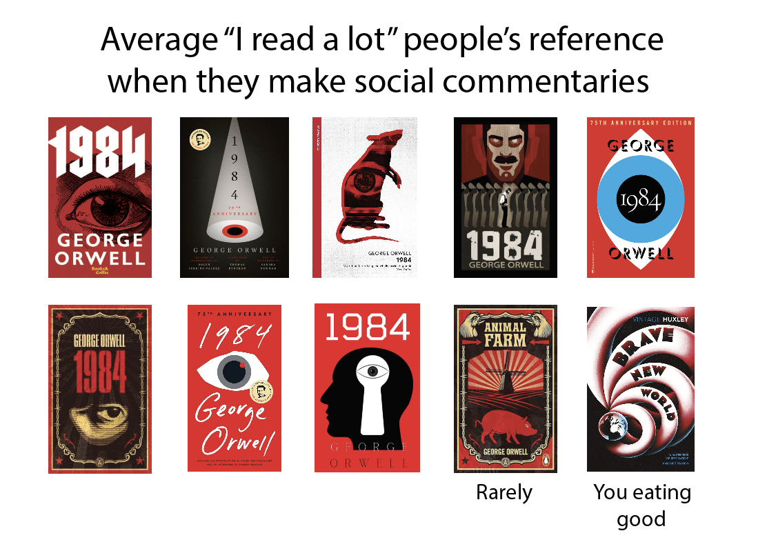 Average "I read a lot" people's reference when they make social commentaries 1984 9 8 75TH ANNIVERSARY EDITION GEORGE GEORGE ORWELL 4 75 ANNIVERSARY GEORGE ORWELL GEORGE ORWELL 1984 1984 GEORGE ORWELL 1984 ORWELL GEORGE ORWELL 1984 75TH ANNIVERSARY 1984 George Orwell 1984 ANIMAL FARM १ GFORG ORWELL GEORGE ORWELL Rarely VINTAGE HUXLEY BRAV NEW WORLD You eating good