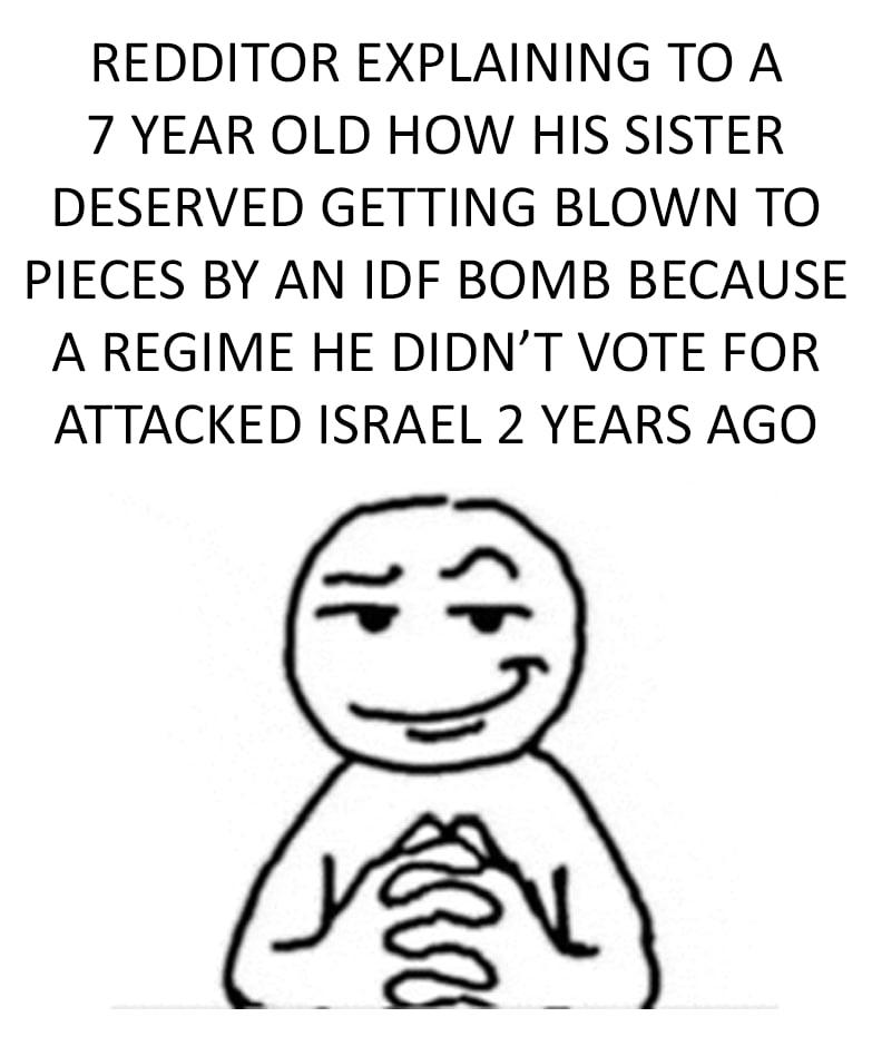 REDDITOR EXPLAINING TO A 7 YEAR OLD HOW HIS SISTER DESERVED GETTING BLOWN TO PIECES BY AN IDF BOMB BECAUSE A REGIME HE DIDN'T VOTE FOR ATTACKED ISRAEL 2 YEARS AGO זו