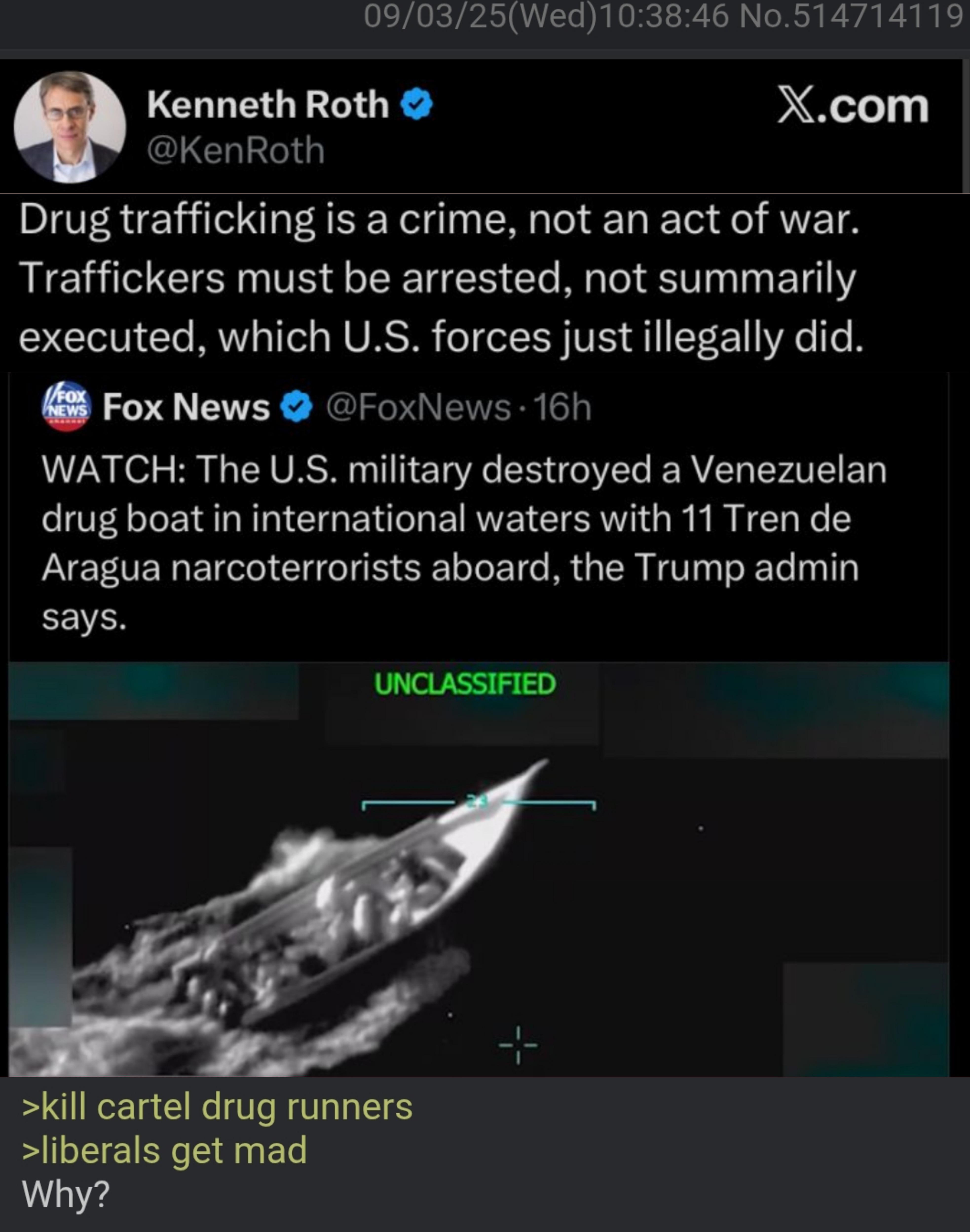 09/03/25(Wed)10:38:46 No.514714119 Kenneth Roth @KenRoth X.com Drug trafficking is a crime, not an act of war. Traffickers must be arrested, not summarily executed, which U.S. forces just illegally did. FOX NEWS Fox News @FoxNews 16h WATCH: The U.S. military destroyed a Venezuelan drug boat in international waters with 11 Tren de Aragua narcoterrorists aboard, the Trump admin says. UNCLASSIFIED >kill cartel drug runners >liberals get mad Why?