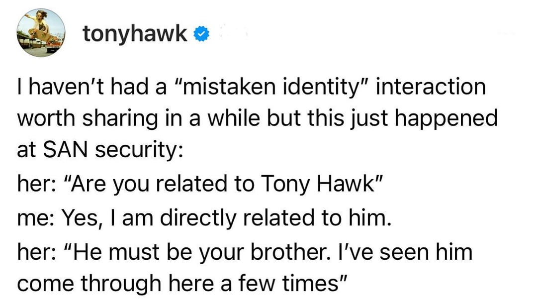 tonyhawk ❤ I haven't had a "mistaken identity" interaction worth sharing in a while but this just happened at SAN security: her: "Are you related to Tony Hawk" me: Yes, I am directly related to him. her: "He must be your brother. I've seen him come through here a few times"