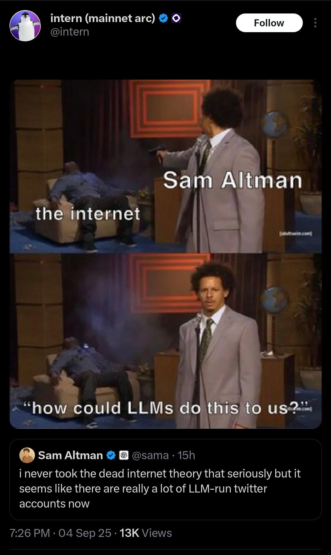 intern (mainnet arc) @intern Follow the internet Sam Altman "how could LLMS do this to us?” Sam Altman @sama 15h i never took the dead internet theory that seriously but it seems like there are really a lot of LLM-run twitter accounts now 7:26 PM - 04 Sep 25 13K Views