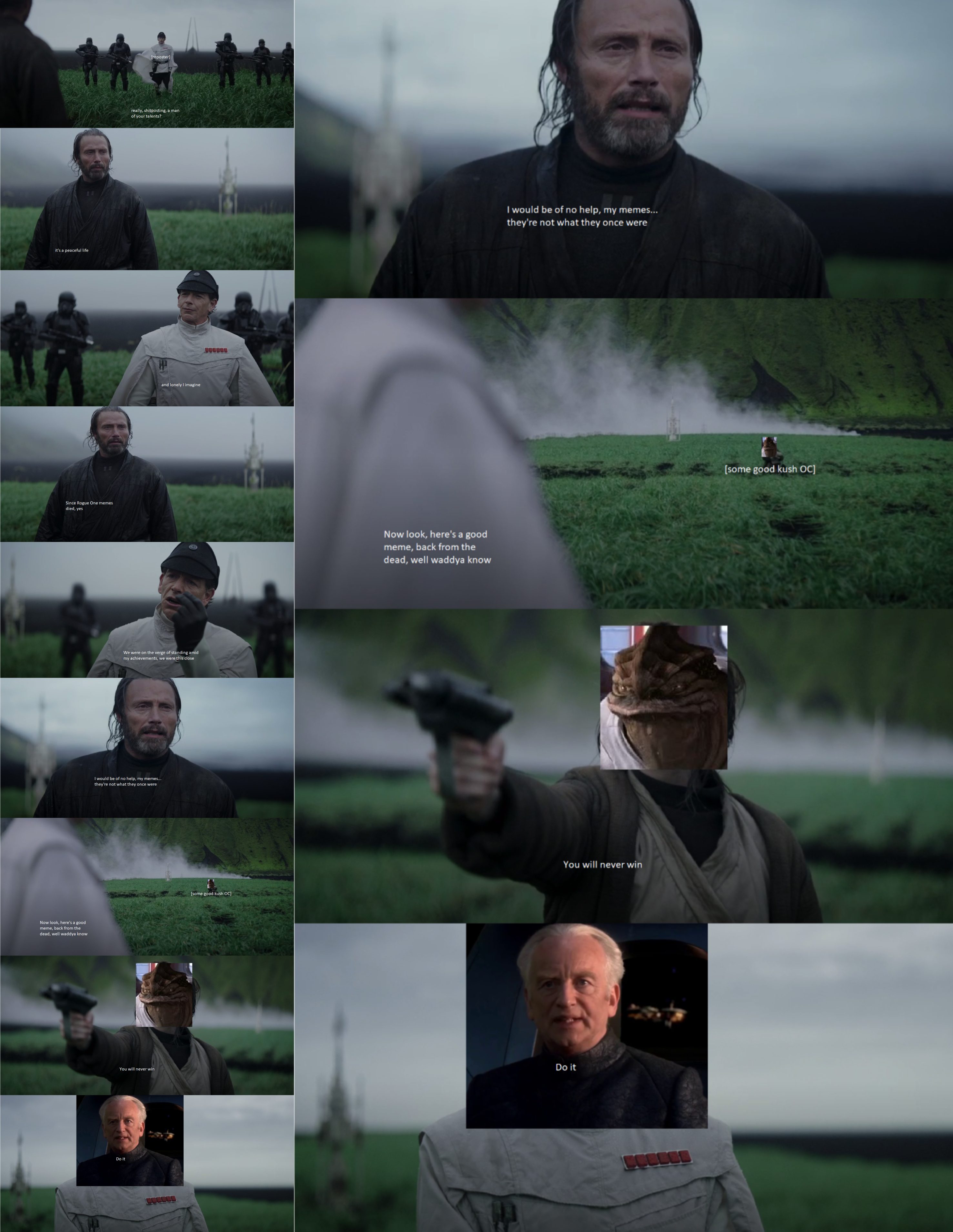 Go it's a peaceful life [reposter] really, shitposting, a man of your talents? Go Since Rogue One memes died, yes and lonely I imagine We were on the verge of standing amid my achievements, we were this close I would be of no help, my memes... they're not what they once were Now look, here's a good meme, back from the dead, well waddya know [some good kush OC] I would be of no help, my memes... they're not what they once were Now look, here's a good meme, back from the dead, well waddya know You will never win You will never win Do it Do it [some good kush OC]