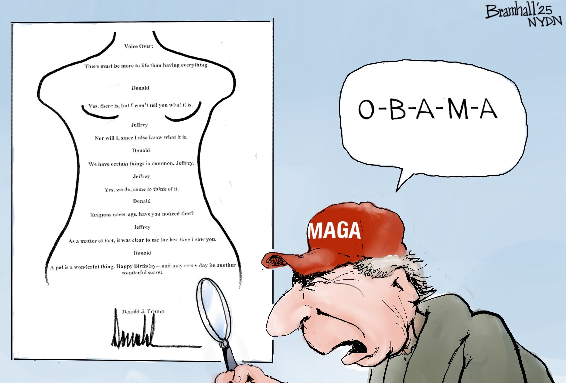 Voice Over: There must be more to life than having everything. Bramhall 25 Donald Yes, there is, but I won't tell you what it is. O-B-A-M-A Jeffrey Nor will I, since I also know what it is. Donald We have certain things in common, Jeffrey. Jeffrey Yes, we de, come to think of it. Donald Enigmas never age, have you noticed that? Jeffrey As a matter of fact, it was clear to me the last time I saw you. Donald A pal is a wonderful thing. Happy Birthday-and may every day be another wonderful secret Donald J. Trump MAGA NYDN