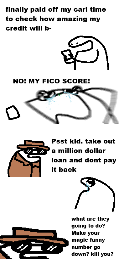 finally paid off my car! time to check how amazing my credit will b- 0 NO! MY FICO SCORE! Psst kid. take out a million dollar loan and dont pay it back what are they going to do? Make your magic funny number go down? kill you?