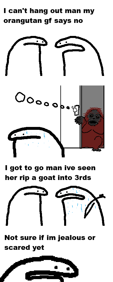 I can't hang out man my orangutan gf says no أم تم I got to go man ive seen her rip a goat into 3rds तव Not sure if im jealous or scared yet