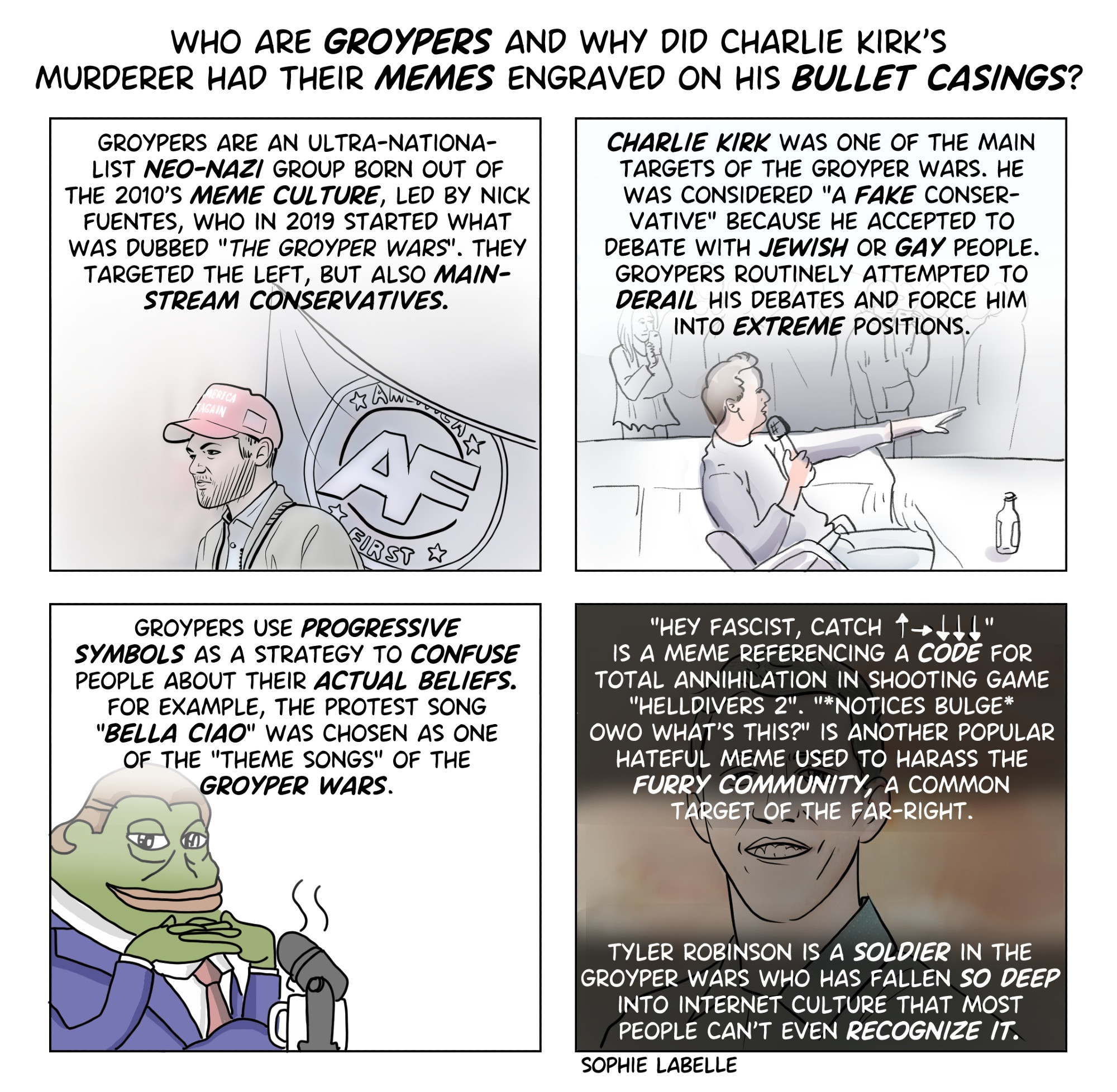 WHO ARE GROYPERS AND WHY DID CHARLIE KIRK'S MURDERER HAD THEIR MEMES ENGRAVED ON HIS BULLET CASINGS? GROYPERS ARE AN ULTRA-NATIONA- LIST NEO-NAZI GROUP BORN OUT OF THE 2010'S MEME CULTURE, LED BY NICK FUENTES, WHO IN 2019 STARTED WHAT WAS DUBBED "THE GROYPER WARS". THEY TARGETED THE LEFT, BUT ALSO MAIN- STREAM CONSERVATIVES. CHARLIE KIRK WAS ONE OF THE MAIN TARGETS OF THE GROYPER WARS. HE WAS CONSIDERED "A FAKE CONSER- VATIVE" BECAUSE HE ACCEPTED TO DEBATE WITH JEWISH OR GAY PEOPLE. GROYPERS ROUTINELY ATTEMPTED TO DERAIL HIS DEBATES AND FORCE HIM INTO EXTREME POSITIONS. ERICA AGAIN Am E FIRST GROYPERS USE PROGRESSIVE SYMBOLS AS A STRATEGY TO CONFUSE PEOPLE ABOUT THEIR ACTUAL BELIEFS. FOR EXAMPLE, THE PROTEST SONG "BELLA CIAO" WAS CHOSEN AS ONE OF THE "THEME SONGS" OF THE GROYPER WARS. "HEY FASCIST, CATCH ↑→↓↓↓" IS A MEME REFERENCING A CODE FOR TOTAL ANNIHILATION IN SHOOTING GAME "HELLDIVERS 2". "*NOTICES BULGE* OWO WHAT'S THIS?" IS ANOTHER POPULAR HATEFUL MEME USED TO HARASS THE FURRY COMMUNITY, A COMMON TARGET OF THE FAR-RIGHT. TYLER ROBINSON IS A SOLDIER IN THE GROYPER WARS WHO HAS FALLEN SO DEEP INTO INTERNET CULTURE THAT MOST PEOPLE CAN'T EVEN RECOGNIZE IT. SOPHIE LABELLE