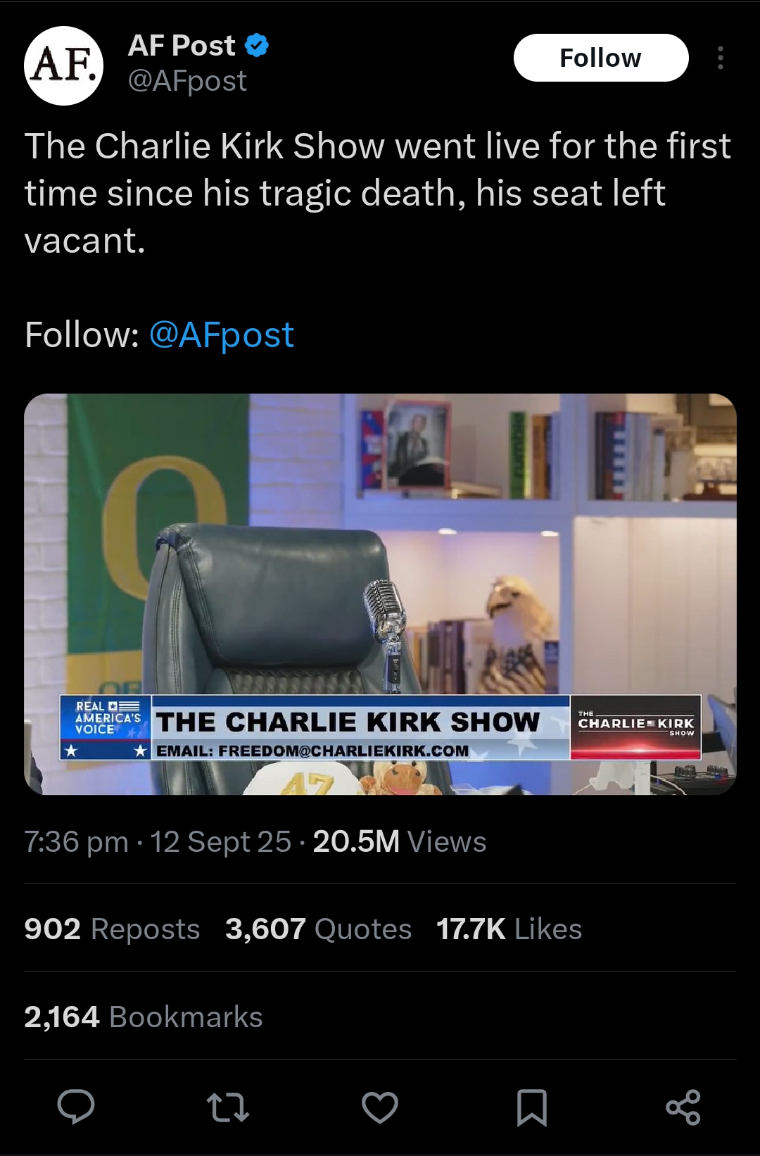 AF. AF Post @AFpost Follow The Charlie Kirk Show went live for the first time since his tragic death, his seat left vacant. Follow: @AFpost REAL VOICE THE AMERICA'S THE CHARLIE KIRK SHOW CHARLIE KIRK ★ EMAIL: FREEDOM@CHARLIEKIRK.COM SHOW 17 7:36 pm 12 Sept 25 20.5M Views • 902 Reposts 3,607 Quotes 17.7K Likes 2,164 Bookmarks 27 go