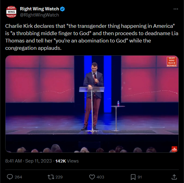 RIGHT Right Wing Watch WING WATCH @RightWingWatch Charlie Kirk declares that "the transgender thing happening in America" is "a throbbing middle finger to God" and then proceeds to deadname Lia Thomas and tell her "you're an abomination to God" while the congregation applauds. 8:41 AM · Sep 11, 2023 - 142K Views 264 229 403 ☐ 91 RIGHT WING WATCH REPORTS] <]