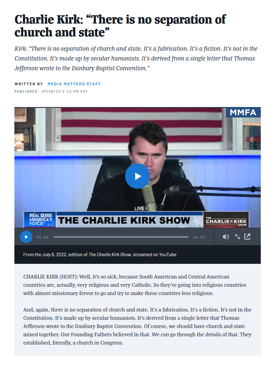 Charlie Kirk: "There is no separation of church and state" Kirk: "There is no separation of church and state. It's a fabrication. It's a fiction. It's not in the Constitution. It's made up by secular humanists. It's derived from a single letter that Thomas Jefferson wrote to the Danbury Baptist Convention." WRITTEN BY MEDIA MATTERS STAFF PUBLISHED 07/06/22 2:42 PM EDT LIVE REAL VOICE AMERICA'S THE CHARLIE KIRK SHOW 00:00 From the July 6, 2022, edition of The Charlie Kirk Show, streamed on YouTube 04:03 MMFA CHARLIE KIRK SHOW CHARLIE KIRK (HOST): Well, it's so sick, because South American and Central American countries are, actually, very religious and very Catholic. So they're going into religious countries with almost missionary fervor to go and try to make these countries less religious. And, again, there is no separation of church and state. It's a fabrication. It's a fiction. It's not in the Constitution. It's made up by secular humanists. It's derived from a single letter that Thomas Jefferson wrote to the Danbury Baptist Convention. Of course, we should have church and state mixed together. Our Founding Fathers believed in that. We can go through the details of that. They established, literally, a church in Congress.