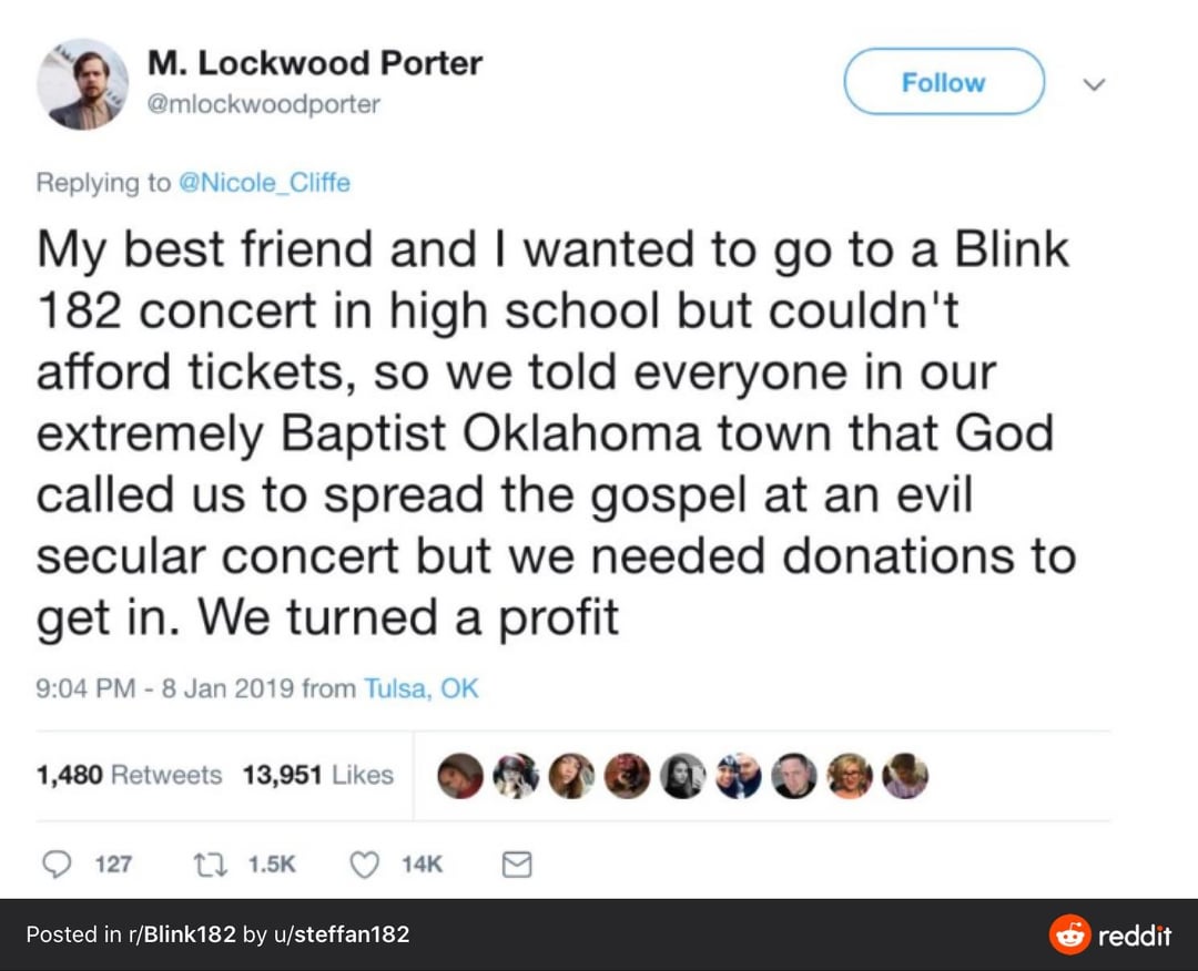 M. Lockwood Porter @mlockwoodporter Replying to @Nicole_Cliffe Follow My best friend and I wanted to go to a Blink 182 concert in high school but couldn't afford tickets, so we told everyone in our extremely Baptist Oklahoma town that God called us to spread the gospel at an evil secular concert but we needed donations to get in. We turned a profit 9:04 PM - 8 Jan 2019 from Tulsa, OK 1,480 Retweets 13,951 Likes 127 11.5K Posted in r/Blink 182 by u/steffan182 14K reddit