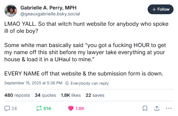 Gabrielle A. Perry, MPH @geauxgabrielle.bsky.social + Follow LMAO YALL. So that witch hunt website for anybody who spoke ill of ole boy? Some white man basically said "you got a f------ HOUR to get my name off this s--- before my lawyer take everything at your house & load it in a UHaul to mine." EVERY NAME off that website & the submission form is down. September 15, 2025 at 5:36 PM Everybody can reply 480 reposts 34 quotes 1.8K likes 22 saves 24 514 1.8K