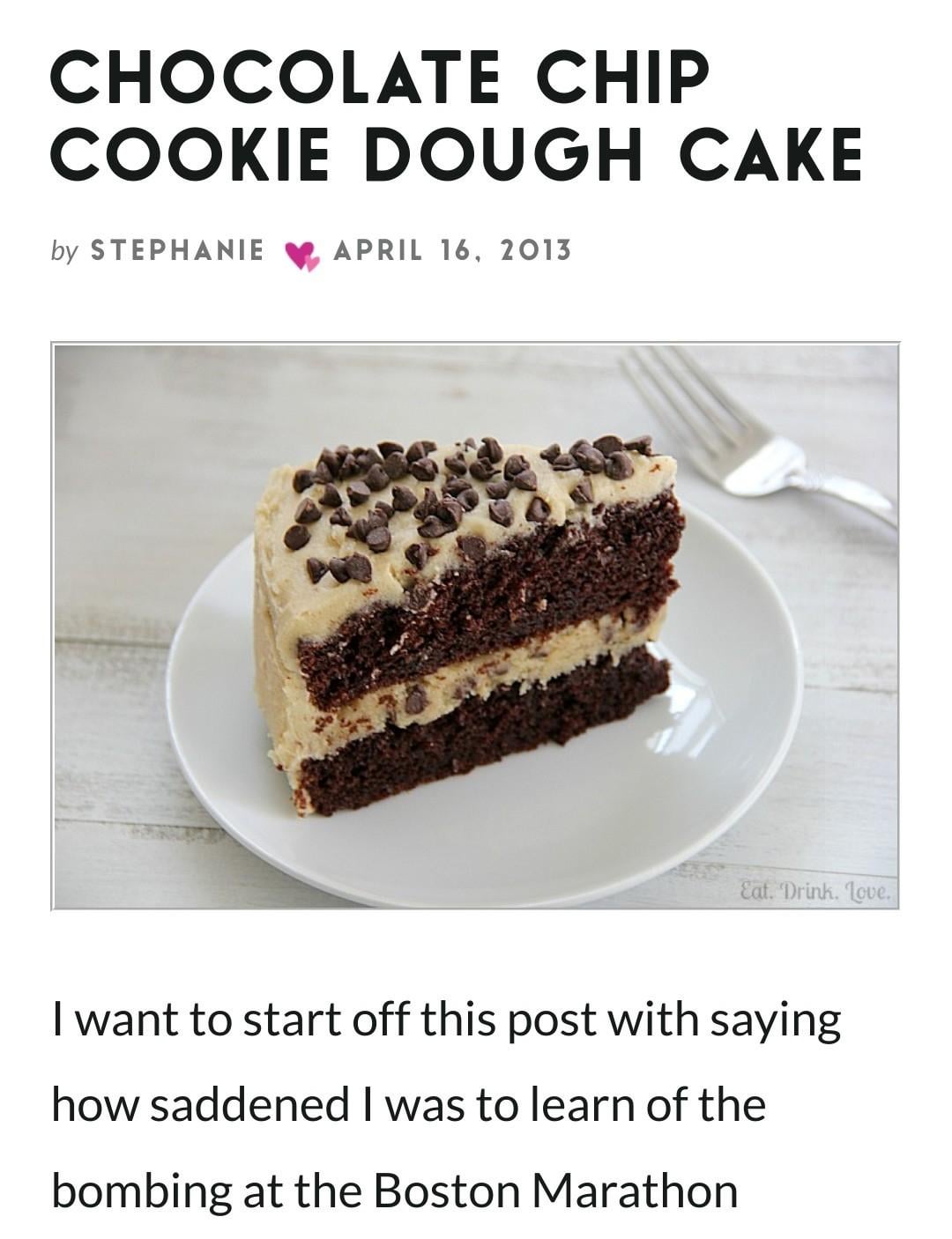 CHOCOLATE CHIP COOKIE DOUGH CAKE by STEPHANIE APRIL 16, 2013 Eat. Drink. Love. I want to start off this post with saying how saddened I was to learn of the bombing at the Boston Marathon
