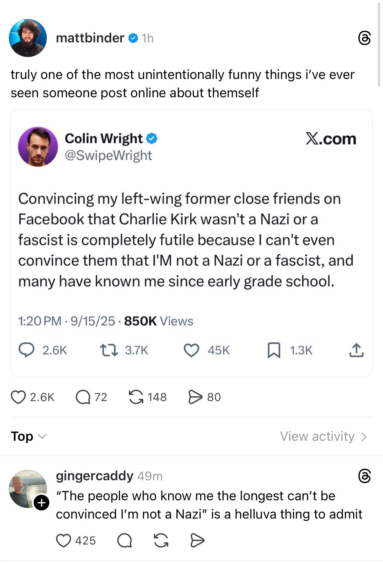 mattbinder ❤ 1h truly one of the most unintentionally funny things i've ever seen someone post online about themself Colin Wright ⭑ @SwipeWright X.com Convincing my left-wing former close friends on Facebook that Charlie Kirk wasn't a Nazi or a fascist is completely futile because I can't even convince them that I'M not a Nazi or a fascist, and many have known me since early grade school. 1:20 PM 9/15/25 850K Views . 2.6K 1 3.7K 45K ☐ 1.3K Top 2.6K Q 72 148 > 80 View activity > + gingercaddy 49m "The people who know me the longest can't be convinced I'm not a Nazi" is a helluva thing to admit 425 Q G D