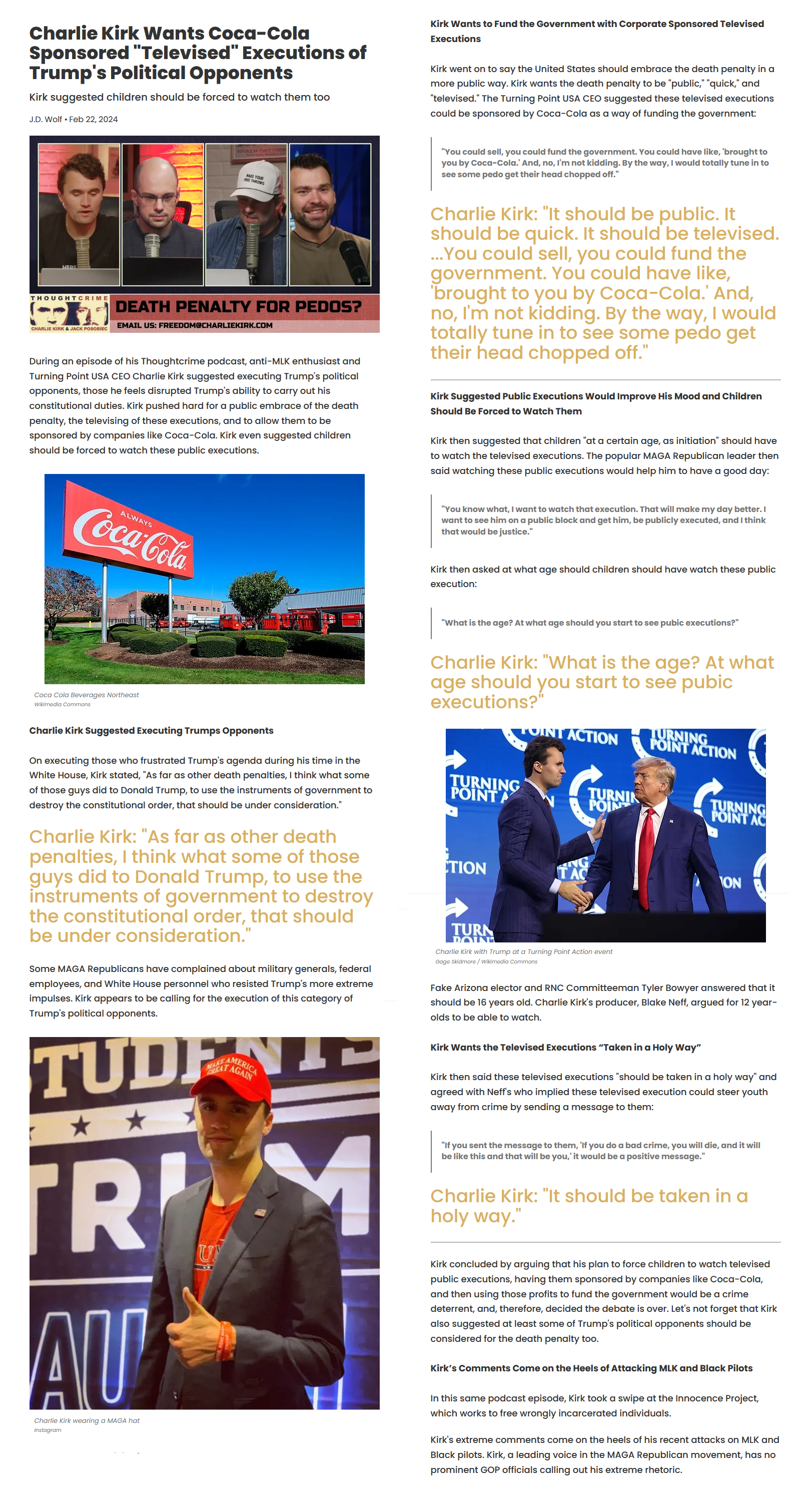 Charlie Kirk Wants Coca-Cola Sponsored "Televised" Executions of Trump's Political Opponents Kirk suggested children should be forced to watch them too J.D. Wolf ⚫Feb 22, 2024 Kirk Wants to Fund the Government with Corporate Sponsored Televised Executions Kirk went on to say the United States should embrace the death penalty in a more public way. Kirk wants the death penalty to be "public," "quick," and "televised." The Turning Point USA CEO suggested these televised executions could be sponsored by Coca-Cola as a way of funding the government: REPUBLICAN PARTY CANDE MAKE YOUR FREE THE THROWS "You could sell, you could fund the government. You could have like, 'brought to you by Coca-Cola.' And, no, I'm not kidding. By the way, I would totally tune in to see some p--- get their head chopped off." HERE THOUGHTCRIME h CHARLIE KIRK & JACK POSOBIEC DEATH PENALTY FOR PEDOS? EMAIL US: FREEDOM@CHARLIEKIRK.COM During an episode of his Thoughtcrime podcast, anti-MLK enthusiast and Turning Point USA CEO Charlie Kirk suggested executing Trump's political opponents, those he feels disrupted Trump's ability to carry out his constitutional duties. Kirk pushed hard for a public embrace of the death penalty, the televising of these executions, and to allow them to be sponsored by companies like Coca-Cola. Kirk even suggested children should be forced to watch these public executions. Charlie Kirk: "It should be public. It should be quick. It should be televised. ...You could sell, you could fund the government. You could have like, 'brought to you by Coca-Cola.' And, no, I'm not kidding. By the way, I would totally tune in to see some p--- get their head chopped off." Kirk Suggested Public Executions Would Improve His Mood and Children Should Be Forced to Watch Them Kirk then suggested that children "at a certain age, as initiation" should have to watch the televised executions. The popular MAGA Republican leader then said watching these public executions would help him to have a good day: ALWAYS Coca-Cola Coca Cola Beverages Northeast Wikimedia Commons "You know what, I want to watch that execution. That will make my day better. I want to see him on a public block and get him, be publicly executed, and I think that would be justice." Kirk then asked at what age should children should have watch these public execution: "What is the age? At what age should you start to see pubic executions?" Charlie Kirk: "What is the age? At what age should you start to see pubic executions?" TOINT ACTION TURNING POINT ACTION Charlie Kirk Suggested Executing Trumps Opponents On executing those who frustrated Trump's agenda during his time in the White House, Kirk stated, "As far as other death penalties, I think what some of those guys did to Donald Trump, to use the instruments of government to destroy the constitutional order, that should be under consideration." Charlie Kirk: "As far as other death penalties, I think what some of those guys did to Donald Trump, to use the instruments of government to destroy the constitutional order, that should be under consideration." Some MAGA Republicans have complained about military generals, federal employees, and White House personnel who resisted Trump's more extreme impulses. Kirk appears to be calling for the execution of this category of Trump's political opponents. AMERICA AT TURNING POINT A TURNIN POIN TURNING POINT AC TION TURN POIN NG TAC ON Charlie Kirk with Trump at a Turning Point Action event Gage Skidmore/Wikimedia Commons Fake Arizona elector and RNC Committeeman Tyler Bowyer answered that it should be 16 years old. Charlie Kirk's producer, Blake Neff, argued for 12 year- olds to be able to watch. Kirk Wants the Televised Executions "Taken in a Holy Way" Kirk then said these televised executions "should be taken in a holy way" and agreed with Neff's who implied these televised execution could steer youth away from crime by sending a message to them: TRIM AU Charlie Kirk wearing a MAGA hat Instagram U "If you sent the message to them, 'If you do a bad crime, you will die, and it will be like this and that will be you,' it would be a positive message." Charlie Kirk: "It should be taken in a holy way." Kirk concluded by arguing that his plan to force children to watch televised public executions, having them sponsored by companies like Coca-Cola, and then using those profits to fund the government would be a crime deterrent, and, therefore, decided the debate is over. Let's not forget that Kirk also suggested at least some of Trump's political opponents should be considered for the death penalty too. Kirk's Comments Come on the Heels of Attacking MLK and Black Pilots In this same podcast episode, Kirk took a swipe at the Innocence Project, which works to free wrongly incarcerated individuals. Kirk's extreme comments come on the heels of his recent attacks on MLK and Black pilots. Kirk, a leading voice in the MAGA Republican movement, has no prominent GOP officials calling out his extreme rhetoric.