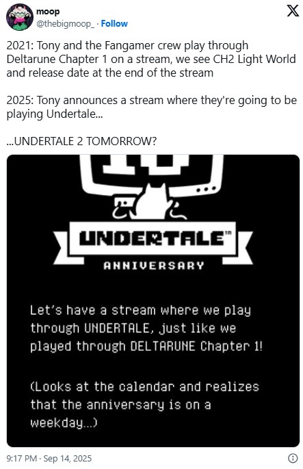 moop @thebigmoop Follow 2021: Tony and the Fangamer crew play through X Deltarune Chapter 1 on a stream, we see CH2 Light World and release date at the end of the stream 2025: Tony announces a stream where they're going to be playing Undertale... ...UNDERTALE 2 TOMORROW? UNDERTALE” ANNIVERSARY Let's have a stream where we play through UNDERTALE, just like we played through DELTARUNE Chapter 1! (Looks at the calendar and realizes that the anniversary is on a weekday...) 9:17 PM - Sep 14, 2025 Θ
