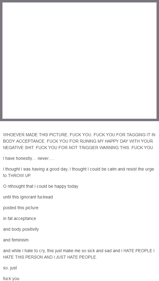WHOEVER MADE THIS PICTURE, F--- YOU. F--- YOU FOR TAGGING IT IN BODY ACCEPTANCE. F--- YOU FOR RUINING MY HAPPY DAY WITH YOUR NEGATIVE S---. F--- YOU FOR NOT TRIGGER WARNING THIS. F--- YOU. I have honestly... never..... I thought I was having a good day, I thought I could be calm and resist the urge to THROW UP. Onthought that I could be happy today until this ignorant f------ posted this picture in fat acceptance and body positivity and feminism and while I hate to cry, this just make me so sick and sad and I HATE PEOPLE I HATE THIS PERSON AND I JUST HATE PEOPLE. so, just f--- you