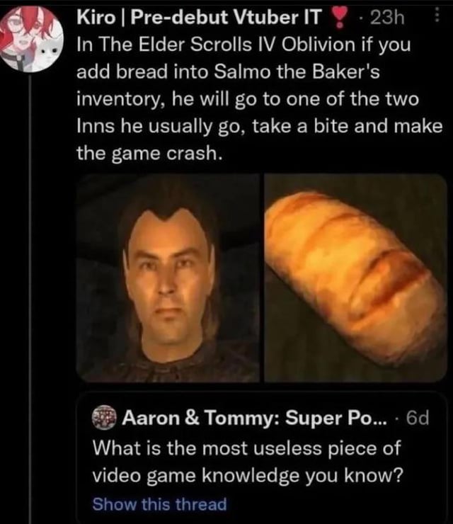 Kiro | Pre-debut Vtuber IT 23h In The Elder Scrolls IV Oblivion if you add bread into Salmo the Baker's inventory, he will go to one of the two Inns he usually go, take a bite and make the game crash. Aaron & Tommy: Super Po.... 6d What is the most useless piece of video game knowledge you know? Show this thread