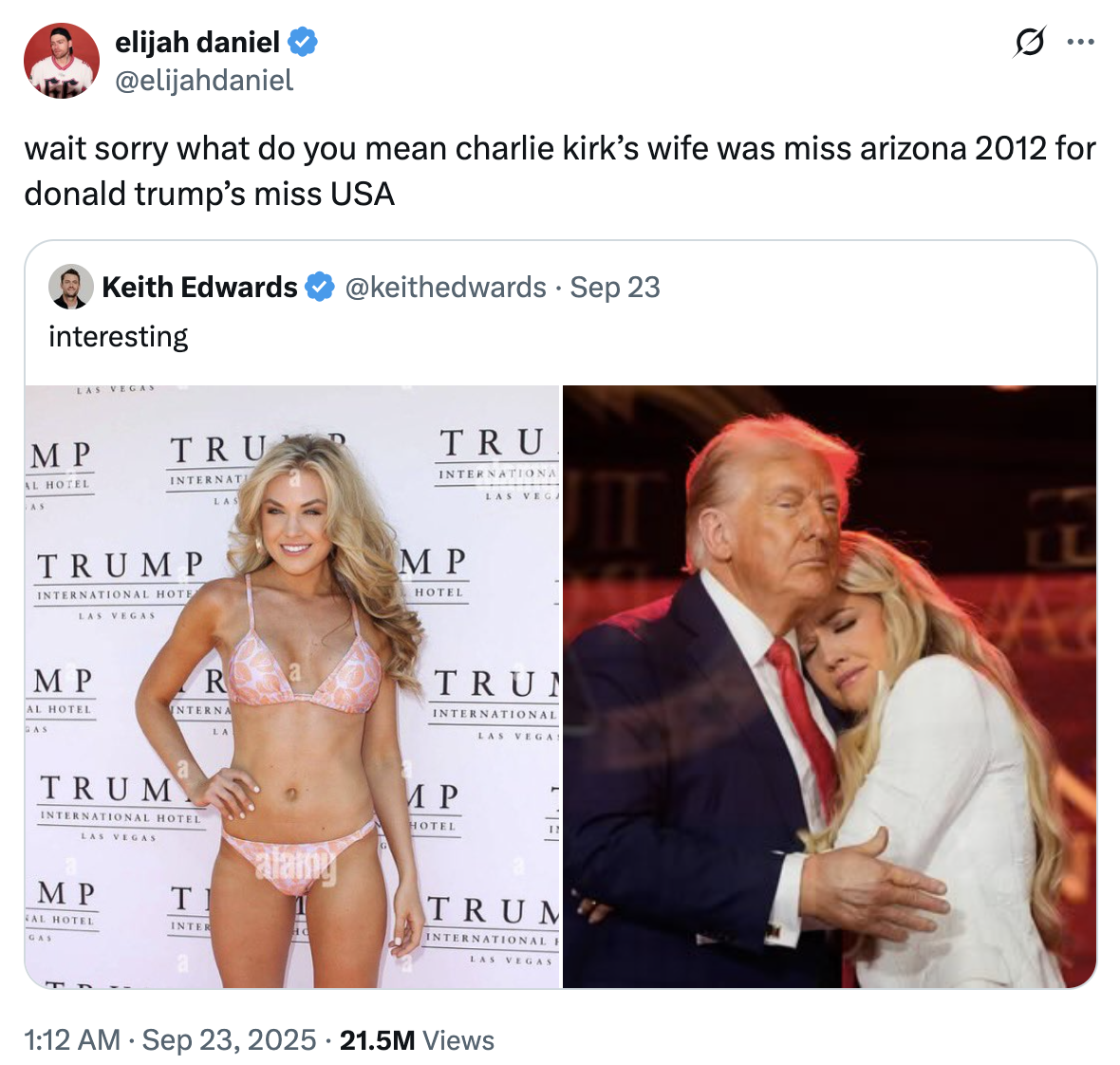 elijah daniel @elijahdaniel ... wait sorry what do you mean charlie kirk's wife was miss arizona 2012 for donald trump's miss USA Keith Edwards interesting LAS VEGAS MP AL HOTEL AS TRU INTERNATI LAS TRUMP INTERNATIONAL HOTE LAS VEGAS MP AL HOTEL GAS R INTERNA LA TRUM INTERNATIONAL HOTEL LAS VEGAS MP AL HOTEL T alamy INTER HO GAS @keithedwards · Sep 23 TRU INTERNATIONA LAS VEGA MP HOTEL TRUN INTERNATIONAL LAS VEGAS MP HOTEL IN TRUM INTERNATIONAL F LAS VEGAS 1:12 AM Sep 23, 2025 21.5M Views