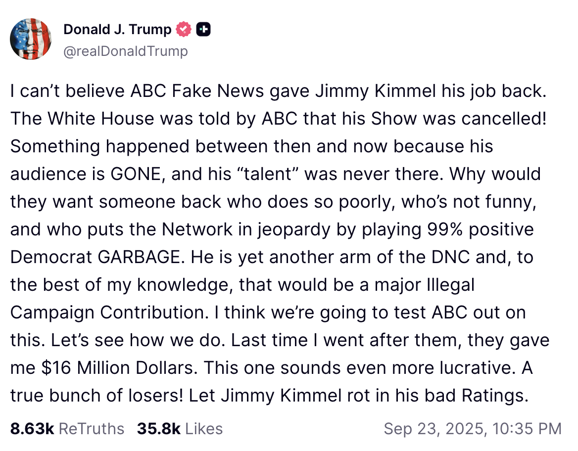 A "Truth Social":https://knowyourmeme.com/memes/sites/truth-social post from "Donald Trump":https://knowyourmeme.com/memes/people/donald-trump about "_Jimmy Kimmel Live!_":https://knowyourmeme.com/memes/people/jimmy-kimmel returning to ABC.