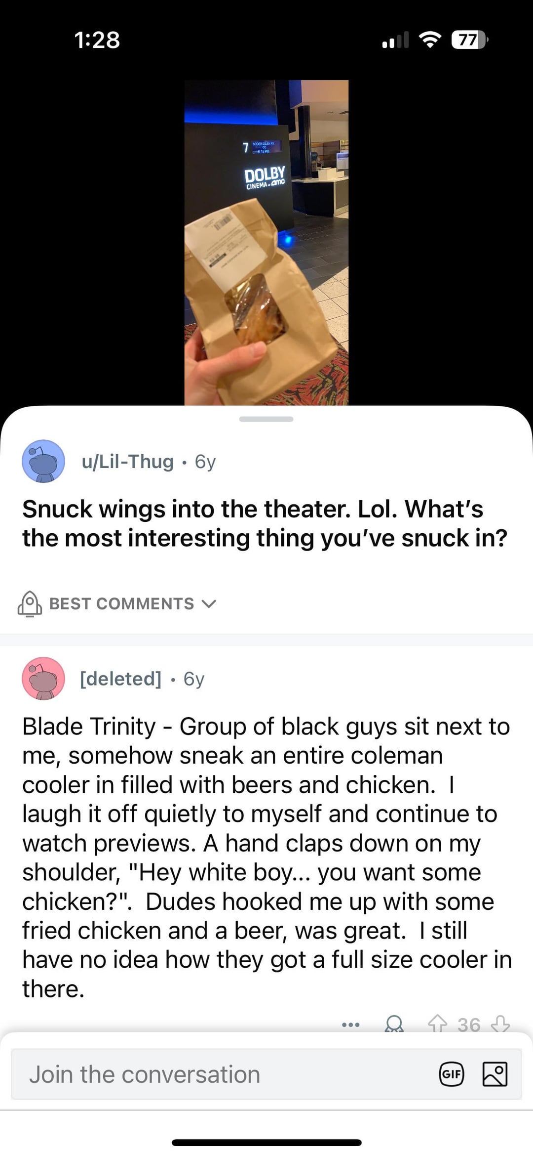 1:28 u/Lil-Thug 6y • SPIDER DOUBY JO 6:15 PM DOLBY CINEMA MC 77 Snuck wings into the theater. Lol. What's the most interesting thing you've snuck in? BEST COMMENTS [deleted] ⚫ 6y Blade Trinity Group of black guys sit next to me, somehow sneak an entire coleman cooler in filled with beers and chicken. I laugh it off quietly to myself and continue to watch previews. A hand claps down on my shoulder, "Hey white boy... you want some chicken?". Dudes hooked me up with some fried chicken and a beer, was great. I still have no idea how they got a full size cooler in there. Join the conversation GIF 36