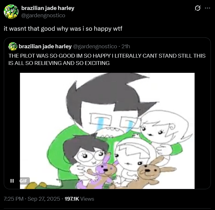 brazilian jade harley @gardengnostico it wasnt that good why was i so happy w-- brazilian jade harley @gardengnostico. 21h THE PILOT WAS SO GOOD IM SO HAPPY I LITERALLY CANT STAND STILL THIS IS ALL SO RELIEVING AND SO EXCITING II GIF 7:25 PM · Sep 27, 2025. 197.1K Views