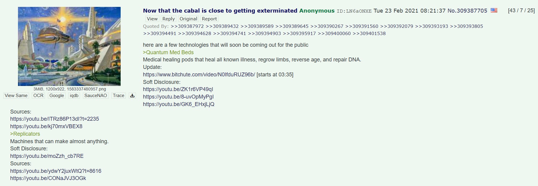 3MiB, 1200x922, 1583337480957.png View Same OCR Google iqdb SauceNAO Trace Sources: https://youtu.be/ITRz86P13dl?t=2235 https://youtu.be/kj70mxVBEX8 >Replicators Machines that can make almost anything. Soft Disclosure: https://youtu.be/moZzh_cb7RE Sources: https://youtu.be/ydwY2juxWtQ?t=8616 https://youtu.be/CONaJVJ3OGK Now that the cabal is close to getting exterminated Anonymous ID: LN6aONXE Tue 23 Feb 2021 08:21:37 No.309387705 View Reply Original Report Quoted By: >>309387972 >>309389432 >>309389589 >>309389645 >>309390267 >>309391560 >>309392079 >>309393193 >>309393805 >>309394491 >>309394628 >>309394741 >>309394903 >>309395917 >>309400060 >>309401538 here are a few technologies that will soon be coming out for the public >Quantum Med Beds Medical healing pods that heal all known illness, regrow limbs, reverse age, and repair DNA. Update: https://www.bitchute.com/video/N0lfduRUZ96b/ [starts at 03:35] Soft Disclosure: https://youtu.be/ZK1r6VP49ql https://youtu.be/8-uvOpMyPgl https://youtu.be/GK6_EHxjLjQ [43/7/25]
