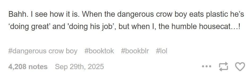 Bahh. I see how it is. When the dangerous crow boy eats plastic he's 'doing great' and 'doing his job', but when I, the humble housecat...! #dangerous crow boy #booktok #bookblr #lol 4,208 notes Sep 29th, 2025 ...