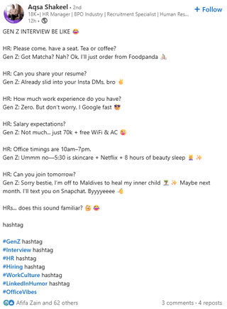 Aqsa Shakeel - 2nd 18K+| HR Manager | BPO Industry | Recruitment Specialist | Human Res... 12h- GEN Z INTERVIEW BE LIKE HR: Please come, have a seat. Tea or coffee? Gen Z: Got Matcha? Nah? Ok, I'll just order from Foodpanda HR: Can you share your resume? Gen Z: Already slid into your Insta DMs, bro HR: How much work experience do you have? Gen Z: Zero. But don't worry, I Google fast HR: Salary expectations? Gen Z: Not much... just 70k + free WiFi & AC HR: Office timings are 10am-7pm. Gen Z: Ummm no-5:30 is skincare + Netflix +8 hours of beauty sleep HR: Can you join tomorrow? + Follow Gen Z: Sorry bestie. I'm off to Maldives to heal my inner child Maybe next month. I'll text you on Snapchat. Byyyyeeee - HRs... does this sound familiar? ® ❤ hashtag #GenZ hashtag #Interview hashtag #HR hashtag #Hiring hashtag #WorkCulture hashtag #LinkedInHumor hashtag #OfficeVibes GO Afifa Zain and 62 others 3 comments 4 reposts