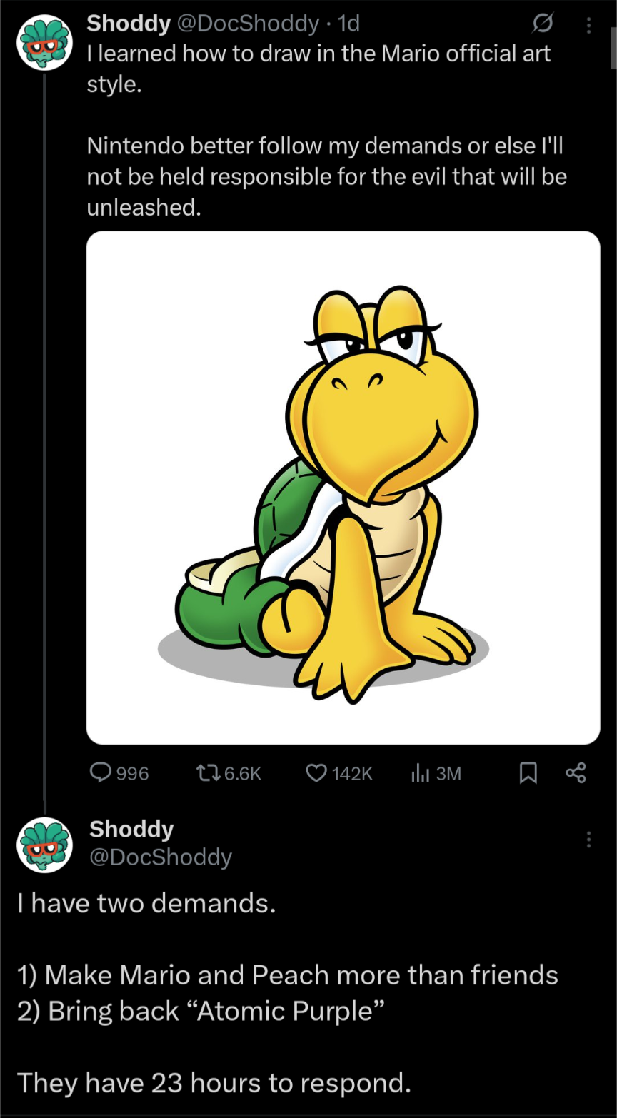 Shoddy @DocShoddy 1d • 0 I learned how to draw in the Mario official art style. Nintendo better follow my demands or else I'll not be held responsible for the evil that will be unleashed. 996 176.6K 142K 3M Shoddy @DocShoddy I have two demands. 1) Make Mario and Peach more than friends 2) Bring back "Atomic Purple" They have 23 hours to respond.