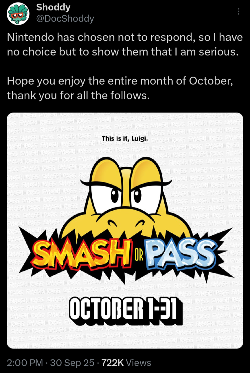 Shoddy @DocShoddy Nintendo has chosen not to respond, so I have no choice but to show them that I am serious. Hope you enjoy the entire month of October, thank you for all the follows. ASH PASS SMASH PASS EMAD SS SMASH PASS SMASH PASS SMASH PASS SMASH PASIS SMASH PASS SMASH PASS WASH PASS SMASH PASS SMASH PASS SMASH PASS SMASH PASS SMASH PASS SMASH SMASH PASS SMASH PASS SMASH PASS ASS SMASH PASS SMASH PASS SM This is it, Luigi. SMASH PASIS SMASH PASS SMASH WASH PASIS SMASH PASS SMASH PA ASS SMASH PASS SMASH PASS SMASH PASS SMASH PASS SMASH PASS SMASH PASS SMASH PA SMASH PASS SMASH PASS SMASH MASH PASS SMASH PASS SMASH ASS SMASH PASS SMASH PASS MASH PASS SMASH PASS SMA PASIS SMASH PASS SMASH WASH PASS SMASH PASS SM PASS SMASH PASS SMASH PA SMASH PASS SMASH PASS S PASS SMASH PASS SMASH SMASH PASS SMASH PASS SS SMASH PASS SMASH PASS SH PASS SMASH PASS SMASH SMASH PASS SMASH PASS CH PASS SMASH PASS SMAS! SMASH PASS SMASH PASS H PASS SMASH PASS SMAS SMASH PASS SMASH PASS SS SMASH PASS SMAS PASS SMASH PAS SMASH OR PASS PASS SMASH SMASH PASS SMASH PASS SMASH PAS PAS S SMAS SHPASS SMAS PASS SMASH PASS SMASH PASS SMASH PASS SMASH PASS SMASH PASS SMASH PAS SMASH PASS SMASH PASS SMASH PASS S SMASH PASS SMASH PASS SMASH PASS S OCTOBER 1-91 SMASH PASS SMASH PASS SMASH PASS SMASH RO SMASH PASS SMA SH PASS SMASH PAS ASS SMASH PASS SMA ASH PASS SMASH PAS ASS SMASH PASS SMA PASS SMASH PASS SMASH PASS SMASH PASS SMASH PASS SMASH PASS SMASH PAS SMASH PASS SMASH PASS SMASH PASS SMASH PASS SMASH PASS SMASH PASS Sty GAACH DASS SMASH PA 2:00 PM - 30 Sep 25 722K Views