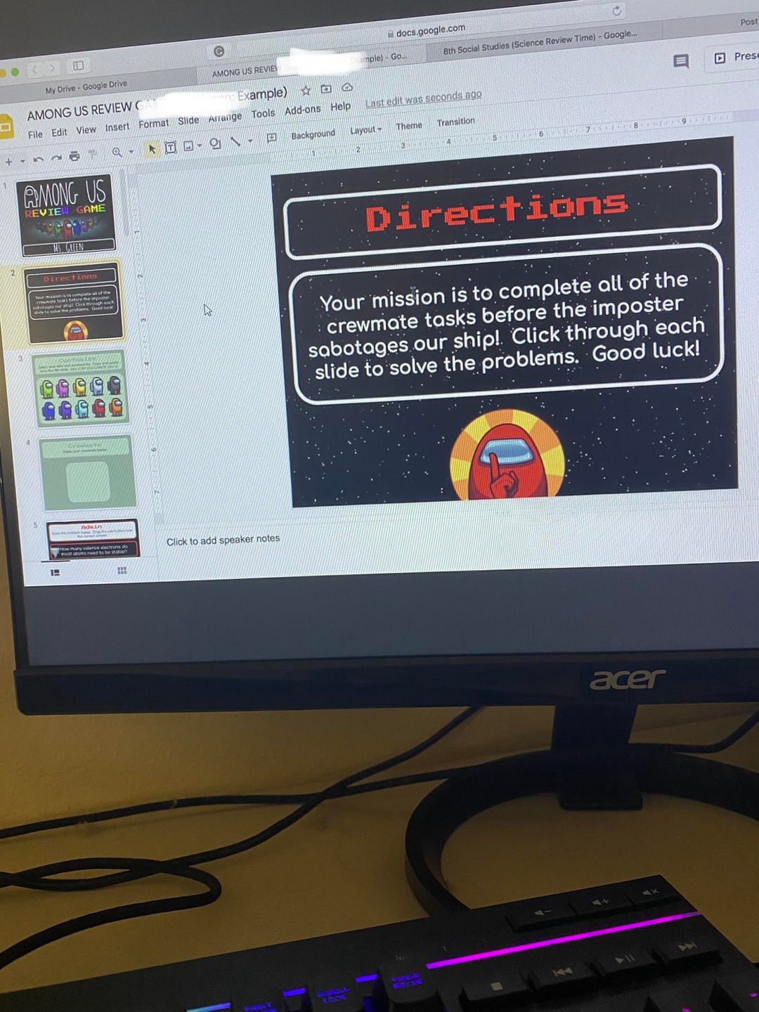 docs.google.com My Drive- Google Drive AMONG US REVIE ample) Go 8th Social Studies (Science Review Time) - Google... Post AMONG US REVIEW C Example) DO Pres File Edit View Insert Format Slide Arrange Tools Add-ons Help Last edit was seconds ago 田 Background Layout Theme Transition AMONG US REVIE GAME MS GREEN Directions 1 σα Click to add speaker notes Directions Your mission is to complete all of the crewmate tasks before the imposter sabotages our ship! Click through each slide to solve the problems. Good luck! LDOS ROZ 144 acer