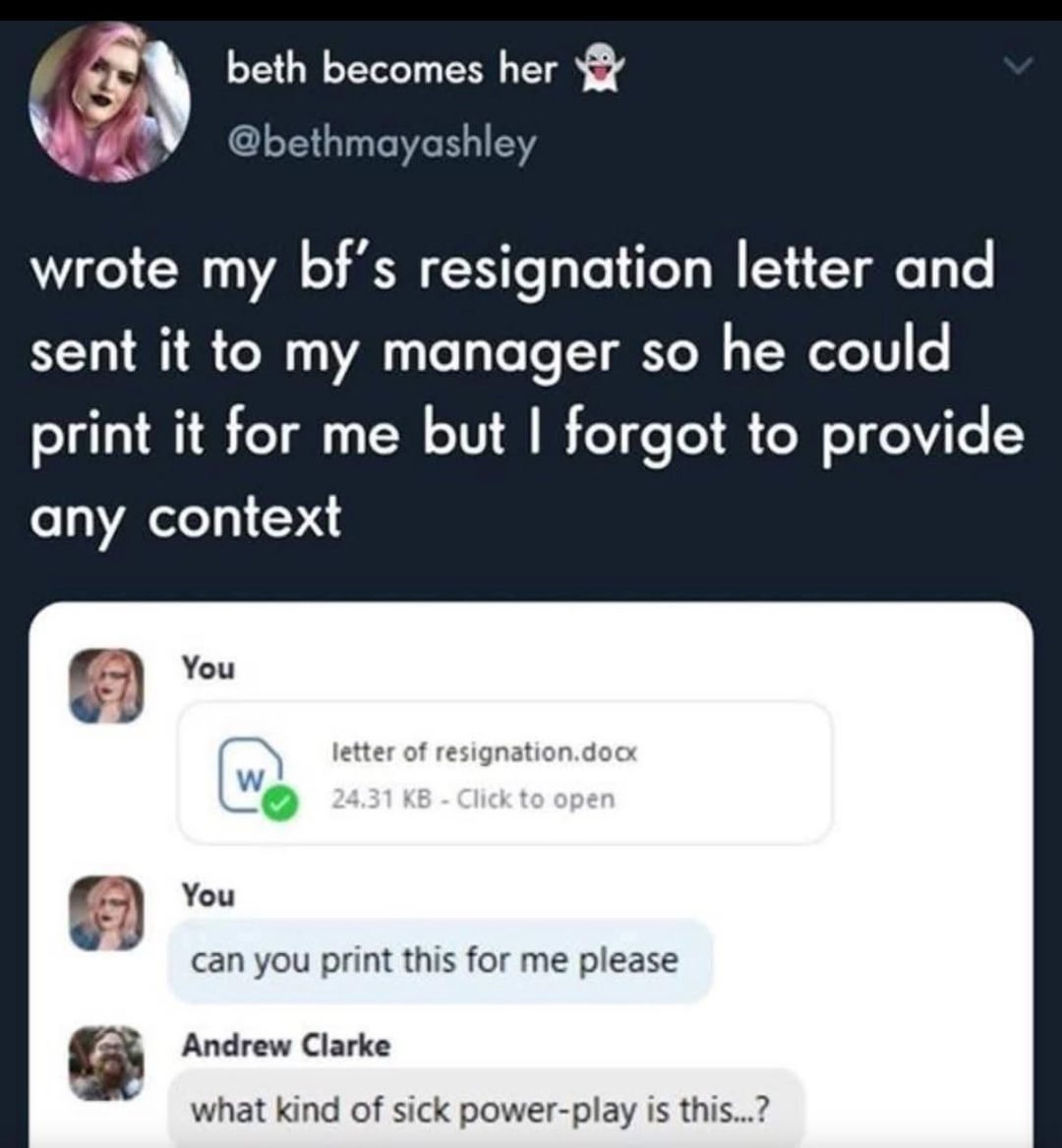 beth becomes her @bethmayashley wrote my bf's resignation letter and sent it to my manager so he could print it for me but I forgot to provide any context You letter of resignation.docx W 24.31 KB - Click to open You can you print this for me please Andrew Clarke what kind of sick power-play is this...?