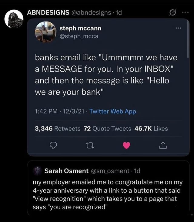 ABNDESIGNS @abndesigns 1d steph mccann @steph_mcca banks email like "Ummmmm we have a MESSAGE for you. In your INBOX" and then the message is like "Hello we are your bank" 1:42 PM 12/3/21 Twitter Web App 3,346 Retweets 72 Quote Tweets 46.7K Likes 27 ↑ Sarah Osment @sm_osment -1d my employer emailed me to congratulate me on my 4-year anniversary with a link to a button that said "view recognition" which takes you to a page that says "you are recognized"
