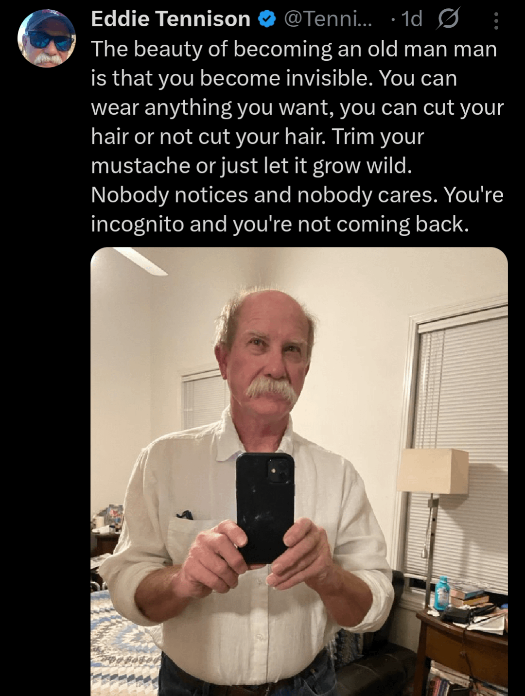 Eddie Tennison @Tenni... 1d Ø The beauty of becoming an old man man is that you become invisible. You can wear anything you want, you can cut your hair or not cut your hair. Trim your mustache or just let it grow wild. Nobody notices and nobody cares. You're incognito and you're not coming back.