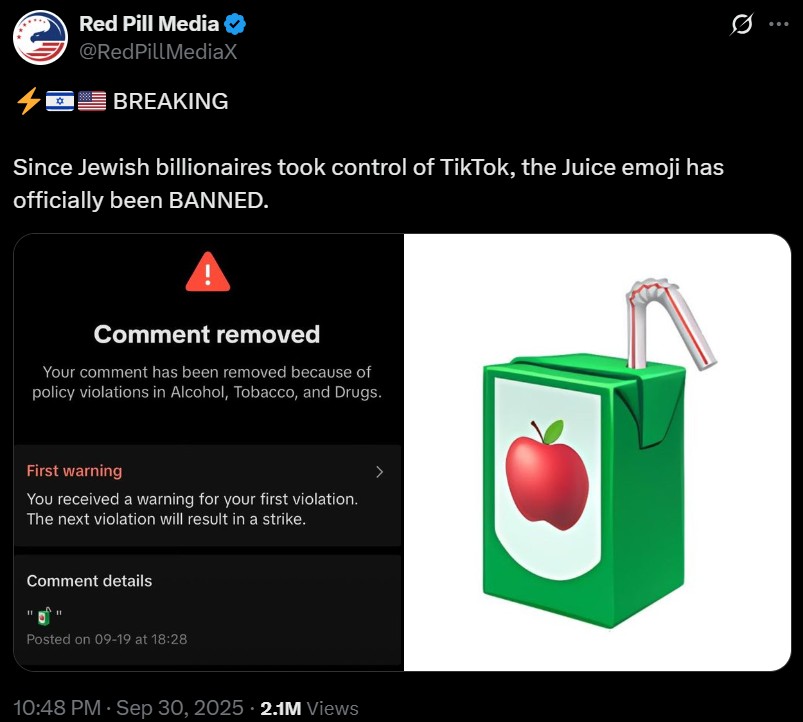 Red Pill Media @RedPillMediaX BREAKING Since Jewish billionaires took control of TikTok, the Juice emoji has officially been BANNED. Comment removed Your comment has been removed because of policy violations in Alcohol, Tobacco, and Drugs. First warning You received a warning for your first violation. The next violation will result in a strike. Comment details 11 Posted on 09-19 at 18:28 10:48 PM - Sep 30, 2025 2.1M Views