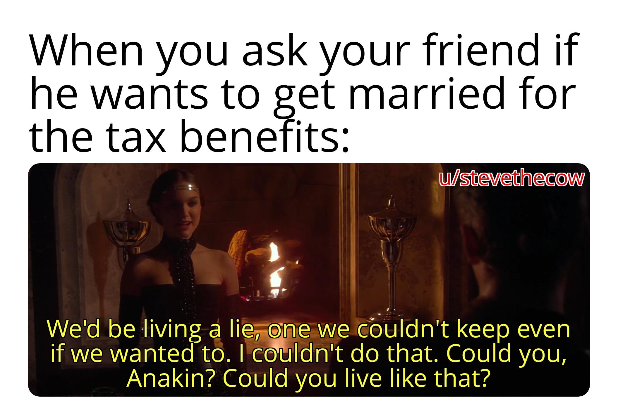 When you ask your friend if he wants to get married for the tax benefits: u/stevethecow We'd be living a lie, one we couldn't keep even if we wanted to. I couldn't do that. Could you, Anakin? Could you live like that?