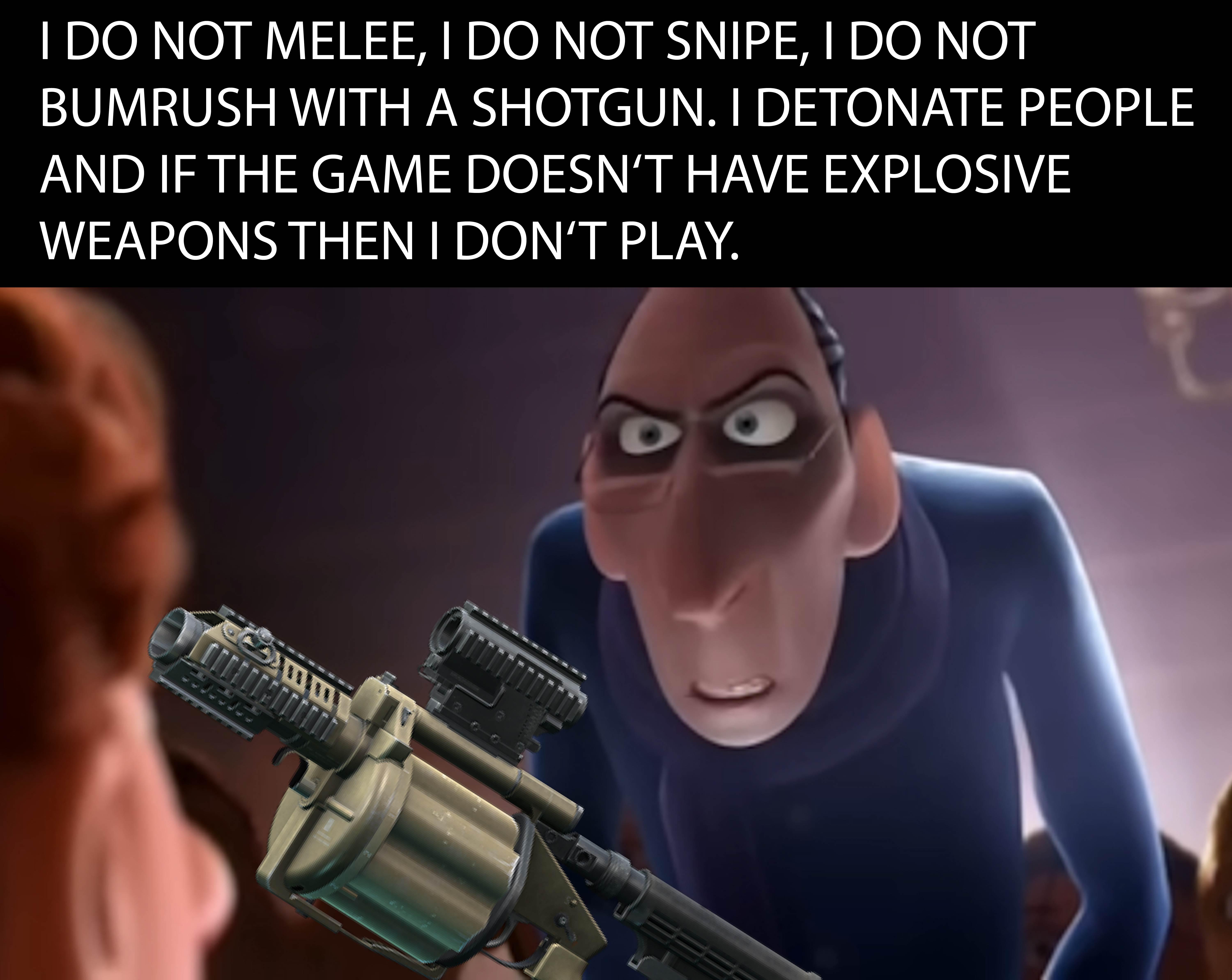 I DO NOT MELEE, I DO NOT SNIPE, I DO NOT BUMRUSH WITH A SHOTGUN. I DETONATE PEOPLE AND IF THE GAME DOESN'T HAVE EXPLOSIVE WEAPONS THEN I DON'T PLAY.