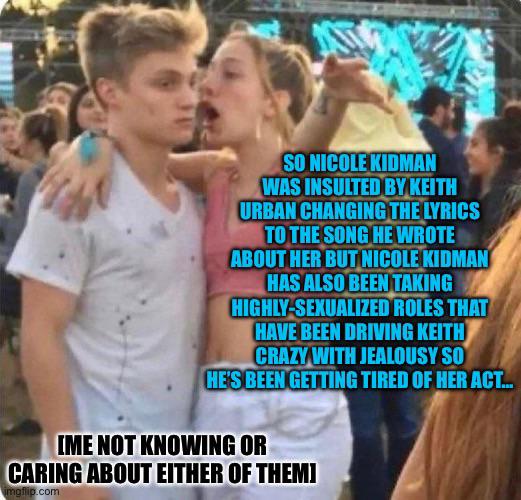 SO NICOLE KIDMAN WAS INSULTED BY KEITH URBAN CHANGING THE LYRICS TO THE SONG HE WROTE ABOUT HER BUT NICOLE KIDMAN HAS ALSO BEEN TAKING HIGHLY-SEXUALIZED ROLES THAT HAVE BEEN DRIVING KEITH CRAZY WITH JEALOUSY SO HE'S BEEN GETTING TIRED OF HER ACT... IME NOT KNOWING OR CARING ABOUT EITHER OF THEM] imgflip.com
